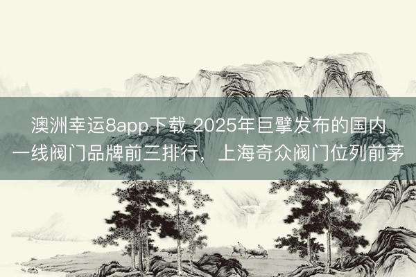 澳洲幸運8app下載 2025年巨擘發布的國內一線閥門品牌前三排行，上海奇眾閥門位列前茅