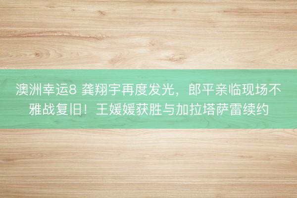 澳洲幸運(yùn)8 龔翔宇再度發(fā)光，郎平親臨現(xiàn)場不雅戰(zhàn)復(fù)舊！王媛媛獲勝與加拉塔薩雷續(xù)約