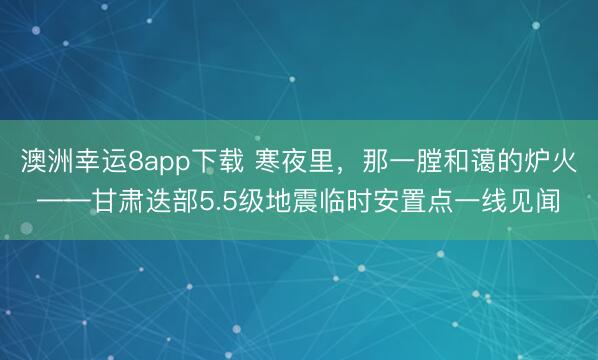 澳洲幸運8app下載 寒夜里，那一膛和藹的爐火——甘肅迭部5.5級地震臨時安置點一線見聞