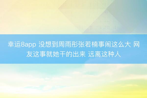 幸運8app 沒想到周雨彤張若楠事鬧這么大 網(wǎng)友這事就她干的出來 遠離這種人