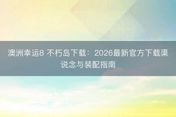 澳洲幸運8 不朽島下載：2026最新官方下載渠說念與裝配指南