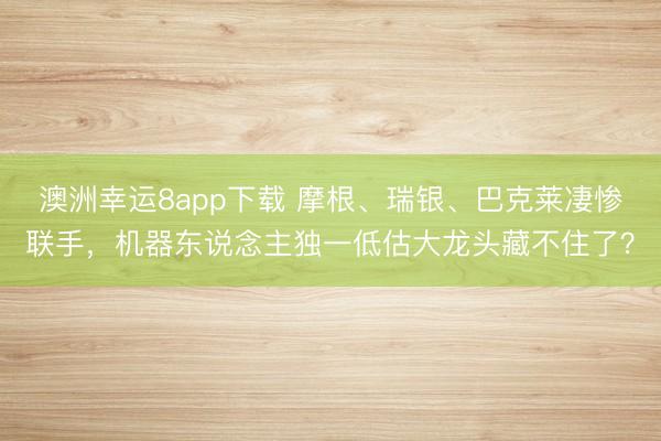 澳洲幸運(yùn)8app下載 摩根、瑞銀、巴克萊凄慘聯(lián)手，機(jī)器東說(shuō)念主獨(dú)一低估大龍頭藏不住了？